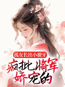 孤女长出小獠牙，疯批将军娇宠的全文免费试读